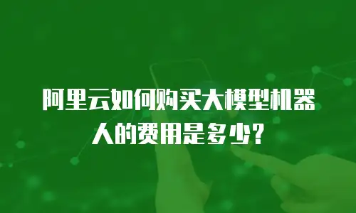 阿里云如何购买大模型机器人的费用是多少？