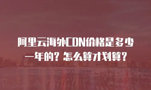 阿里云海外CDN价格是多少一年的？怎么算才划算？