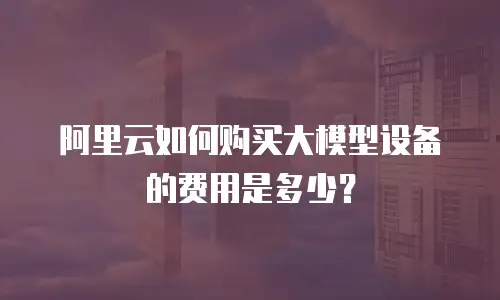 阿里云如何购买大模型设备的费用是多少？