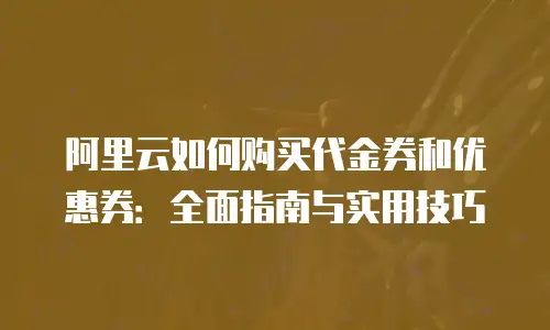 阿里云如何购买代金券和优惠券：全面指南与实用技巧