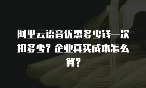 阿里云语音优惠多少钱一次扣多少？企业真实成本怎么算？