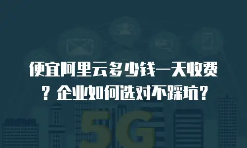 便宜阿里云多少钱一天收费？企业如何选对不踩坑？