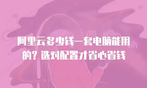 阿里云多少钱一套电脑能用的？选对配置才省心省钱