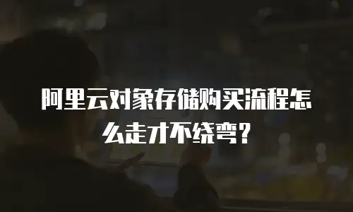 阿里云对象存储购买流程怎么走才不绕弯？