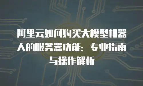 阿里云如何购买大模型机器人的服务器功能：专业指南与操作解析