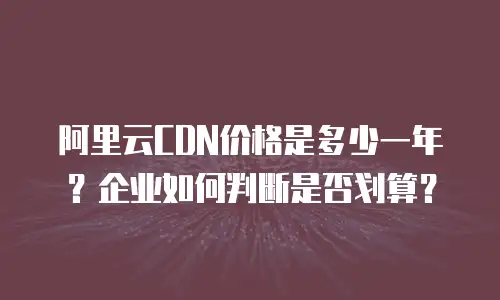 阿里云CDN价格是多少一年？企业如何判断是否划算？