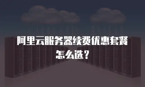 阿里云服务器续费优惠套餐怎么选？