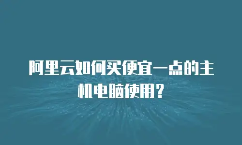 阿里云如何买便宜一点的主机电脑使用？