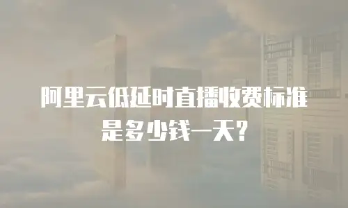 阿里云低延时直播收费标准是多少钱一天？