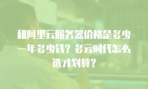 租阿里云服务器价格是多少一年多少钱？多云时代怎么选才划算？