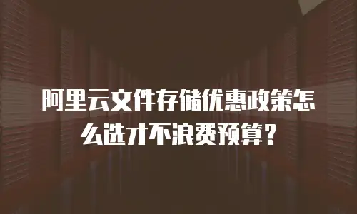阿里云文件存储优惠政策怎么选才不浪费预算？