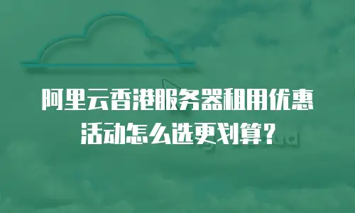 阿里云香港服务器租用优惠活动怎么选更划算？