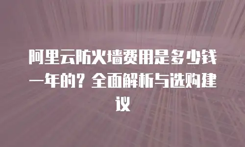 阿里云防火墙费用是多少钱一年的？全面解析与选购建议