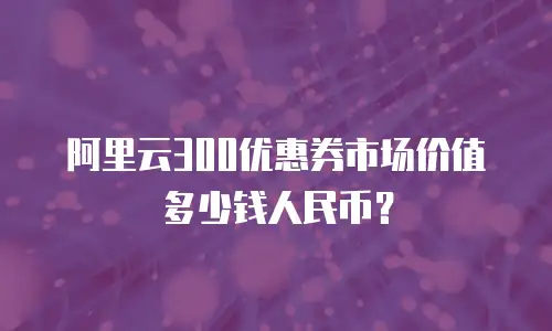 阿里云300优惠券市场价值多少钱人民币？