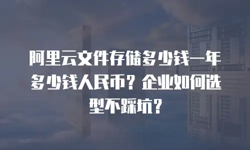 阿里云文件存储多少钱一年多少钱人民币？企业如何选型不踩坑？