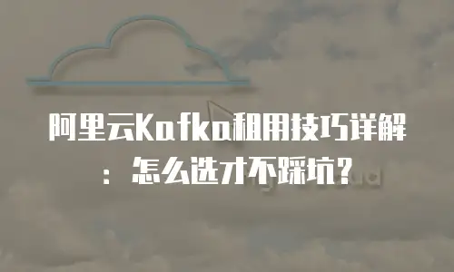 阿里云Kafka租用技巧详解：怎么选才不踩坑？