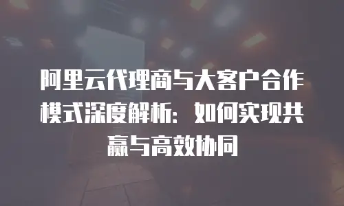 阿里云代理商与大客户合作模式深度解析：如何实现共赢与高效协同
