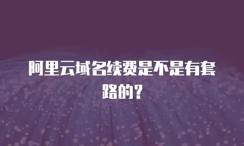 阿里云域名续费是不是有套路的？