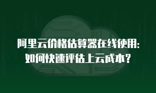 阿里云价格估算器在线使用：如何快速评估上云成本？