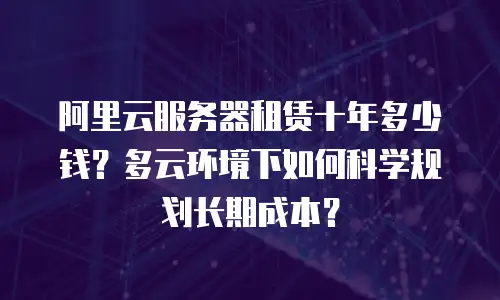 阿里云服务器租赁十年多少钱？多云环境下如何科学规划长期成本？