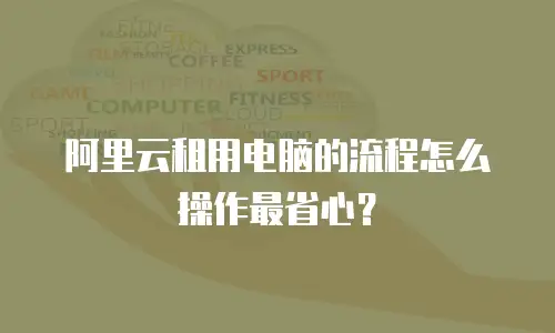 阿里云租用电脑的流程怎么操作最省心？