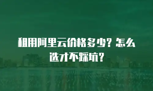 租用阿里云价格多少？怎么选才不踩坑？