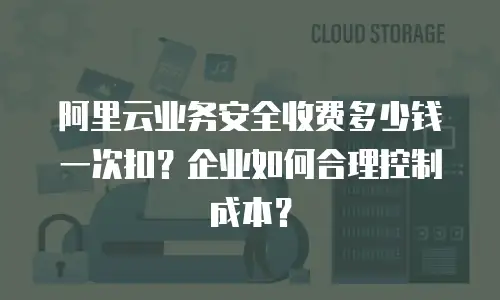 阿里云业务安全收费多少钱一次扣？企业如何合理控制成本？