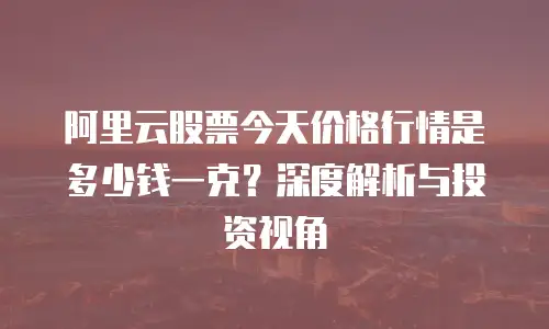 阿里云股票今天价格行情是多少钱一克？深度解析与投资视角