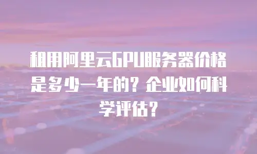 租用阿里云GPU服务器价格是多少一年的？企业如何科学评估？
