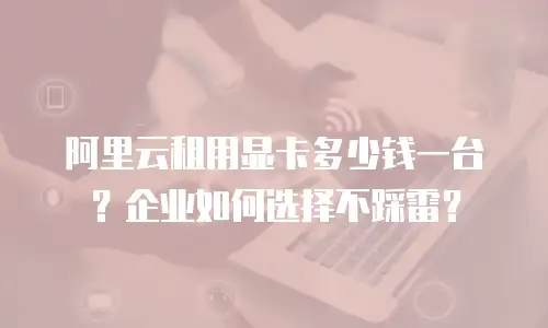 阿里云租用显卡多少钱一台？企业如何选择不踩雷？