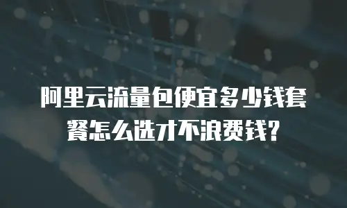 阿里云流量包便宜多少钱套餐怎么选才不浪费钱？