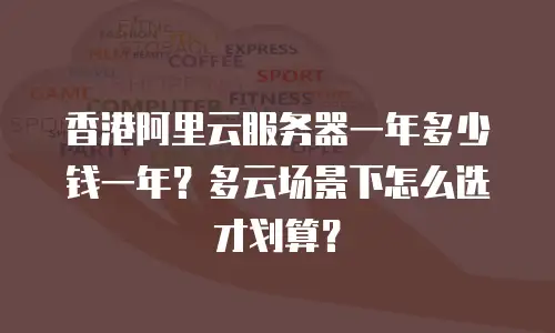 香港阿里云服务器一年多少钱一年？多云场景下怎么选才划算？