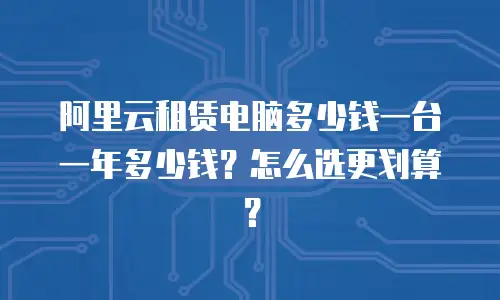 阿里云租赁电脑多少钱一台一年多少钱？怎么选更划算？