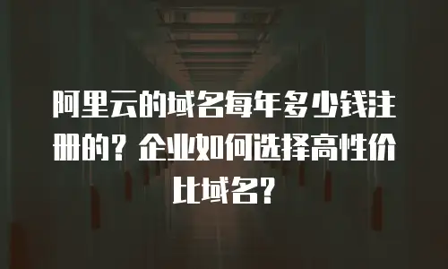 阿里云的域名每年多少钱注册的？企业如何选择高性价比域名？