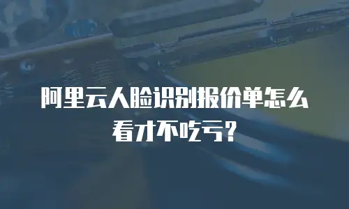 阿里云人脸识别报价单怎么看才不吃亏？