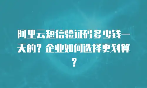 阿里云短信验证码多少钱一天的？企业如何选择更划算？