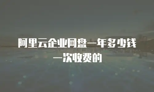 阿里云企业网盘一年多少钱一次收费的