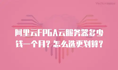 阿里云FPGA云服务器多少钱一个月？怎么选更划算？