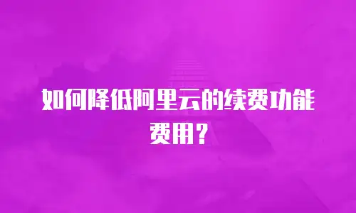如何降低阿里云的续费功能费用？