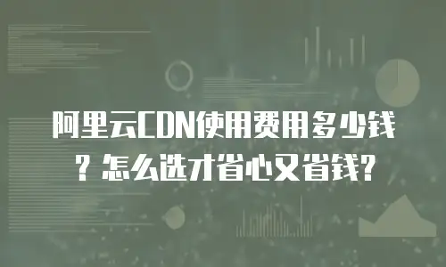 阿里云CDN使用费用多少钱？怎么选才省心又省钱？