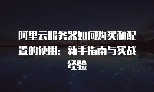 阿里云服务器如何购买和配置的使用：新手指南与实战经验