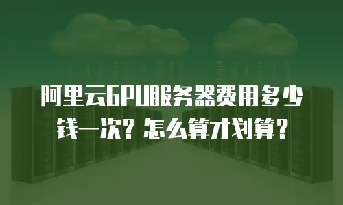 阿里云GPU服务器费用多少钱一次？怎么算才划算？