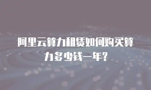 阿里云算力租赁如何购买算力多少钱一年？