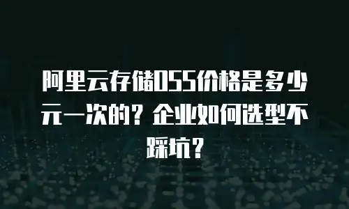 阿里云存储OSS价格是多少元一次的？企业如何选型不踩坑？