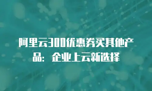 阿里云300优惠券买其他产品：企业上云新选择