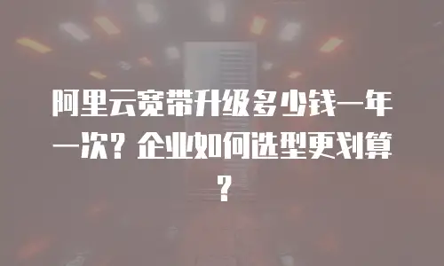阿里云宽带升级多少钱一年一次？企业如何选型更划算？