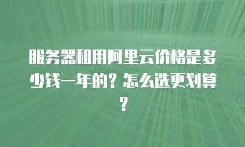 服务器租用阿里云价格是多少钱一年的？怎么选更划算？