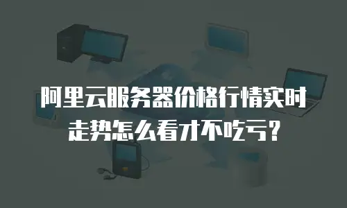 阿里云服务器价格行情实时走势怎么看才不吃亏？