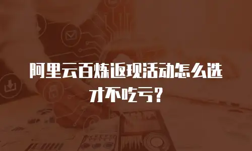 阿里云百炼返现活动怎么选才不吃亏？