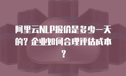 阿里云NLP报价是多少一天的？企业如何合理评估成本？
